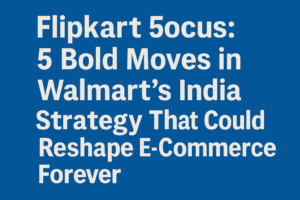 Flipkart Focus: 5 Bold Moves in Walmart’s India Strategy That Could Reshape E-Commerce Forever