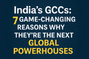 India’s GCCs: 7 Game-Changing Reasons Why They’re the Next Global Powerhouses